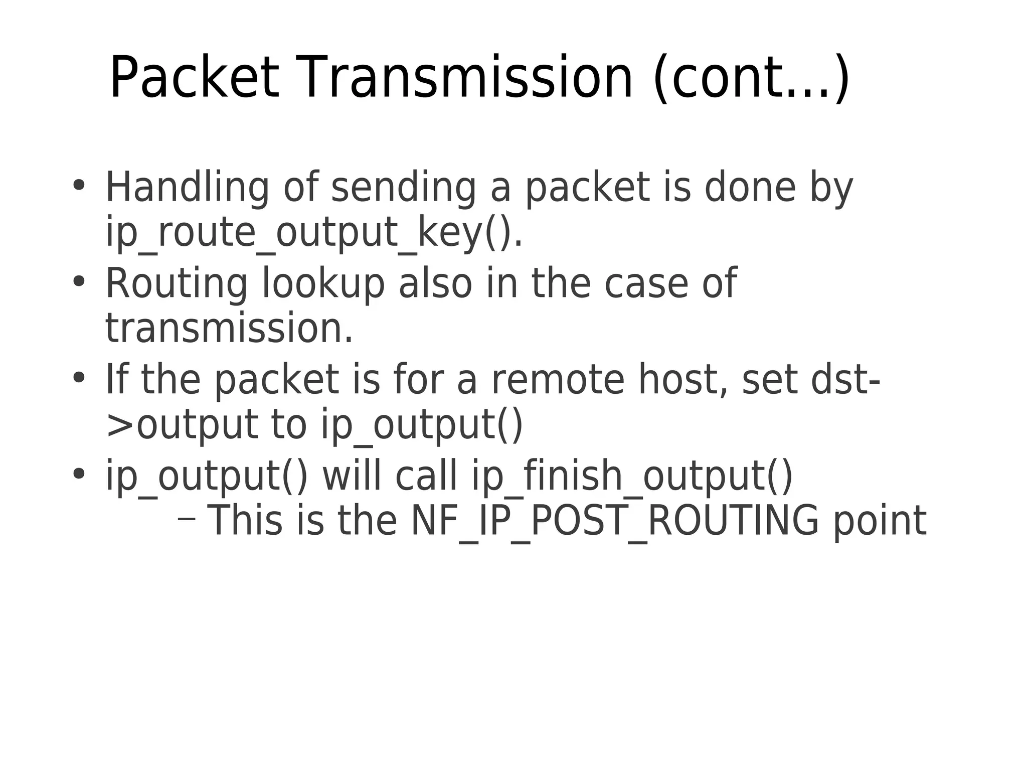 Packet Transmission (cont...)
●
Handling of sending a packet is done by
ip_route_output_key().
●
Routing lookup also in the case of
transmission.
●
If the packet is for a remote host, set dst­
>output to ip_output()
●
ip_output() will call ip_finish_output()
– This is the NF_IP_POST_ROUTING point
 