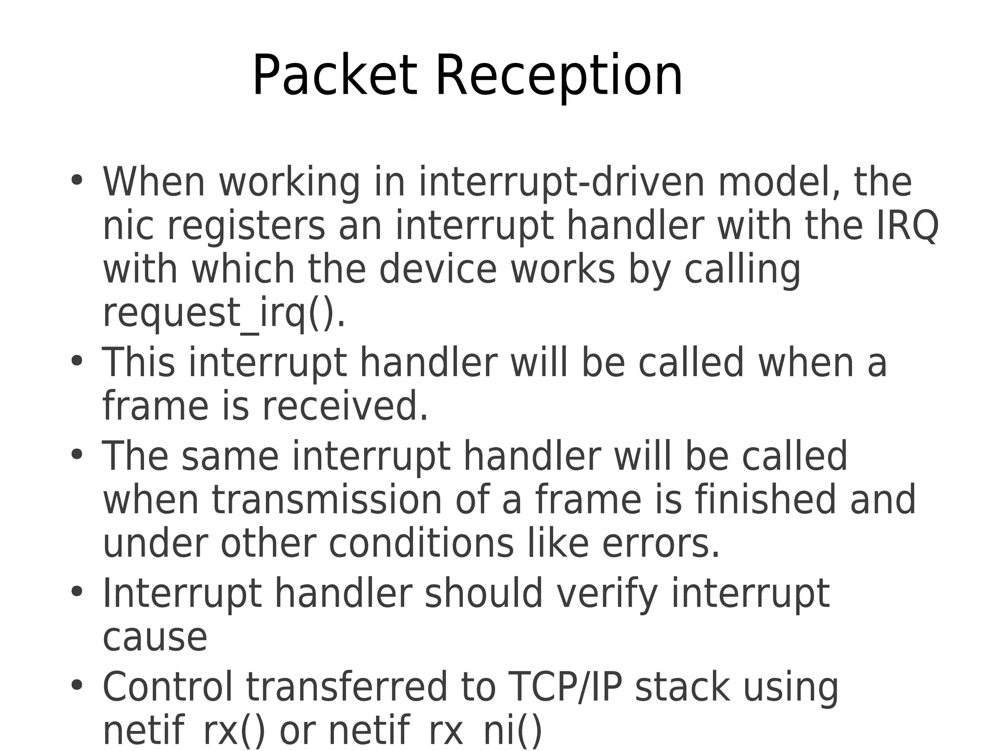 Packet Reception
●
When working in interrupt-driven model, the
nic registers an interrupt handler with the IRQ
with which the device works by calling
request_irq().
●
This interrupt handler will be called when a
frame is received.
●
The same interrupt handler will be called
when transmission of a frame is finished and
under other conditions like errors.
●
Interrupt handler should verify interrupt
cause
●
Control transferred to TCP/IP stack using
netif_rx() or netif_rx_ni()
 