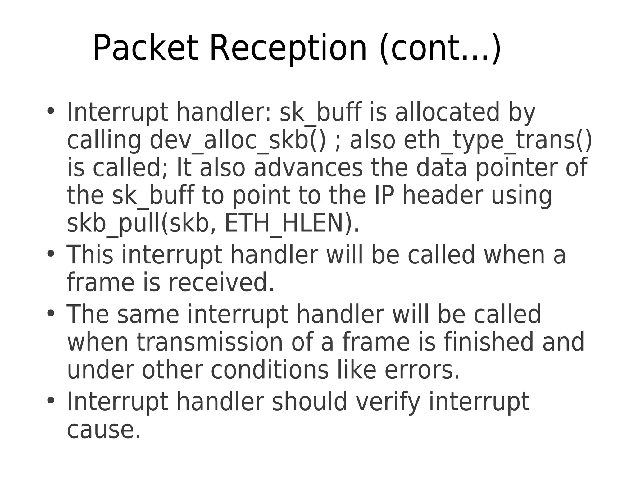 Packet Reception (cont...)
●
Interrupt handler: sk_buff is allocated by
calling dev_alloc_skb() ; also eth_type_trans()
is called; It also advances the data pointer of
the sk_buff to point to the IP header using
skb_pull(skb, ETH_HLEN).
●
This interrupt handler will be called when a
frame is received.
●
The same interrupt handler will be called
when transmission of a frame is finished and
under other conditions like errors.
●
Interrupt handler should verify interrupt
cause.
 