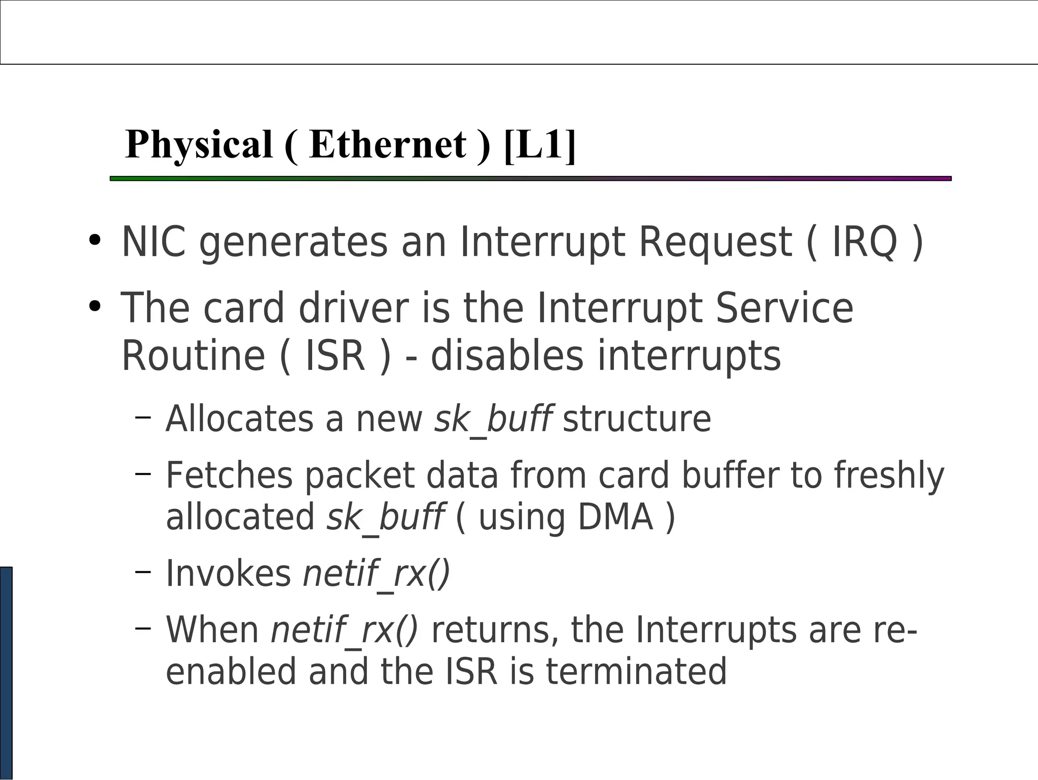 Physical ( Ethernet ) [L1]
●
NIC generates an Interrupt Request ( IRQ )
●
The card driver is the Interrupt Service
Routine ( ISR ) - disables interrupts
– Allocates a new sk_buff structure
– Fetches packet data from card buffer to freshly
allocated sk_buff ( using DMA )
– Invokes netif_rx()
– When netif_rx() returns, the Interrupts are re-
enabled and the ISR is terminated
 