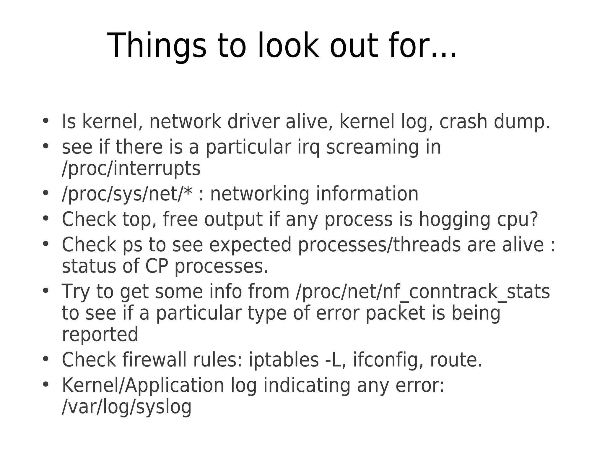 Things to look out for...
●
Is kernel, network driver alive, kernel log, crash dump.
●
see if there is a particular irq screaming in
/proc/interrupts
●
/proc/sys/net/* : networking information
●
Check top, free output if any process is hogging cpu?
●
Check ps to see expected processes/threads are alive :
status of CP processes.
●
Try to get some info from /proc/net/nf_conntrack_stats
to see if a particular type of error packet is being
reported
●
Check firewall rules: iptables -L, ifconfig, route.
●
Kernel/Application log indicating any error:
/var/log/syslog
 