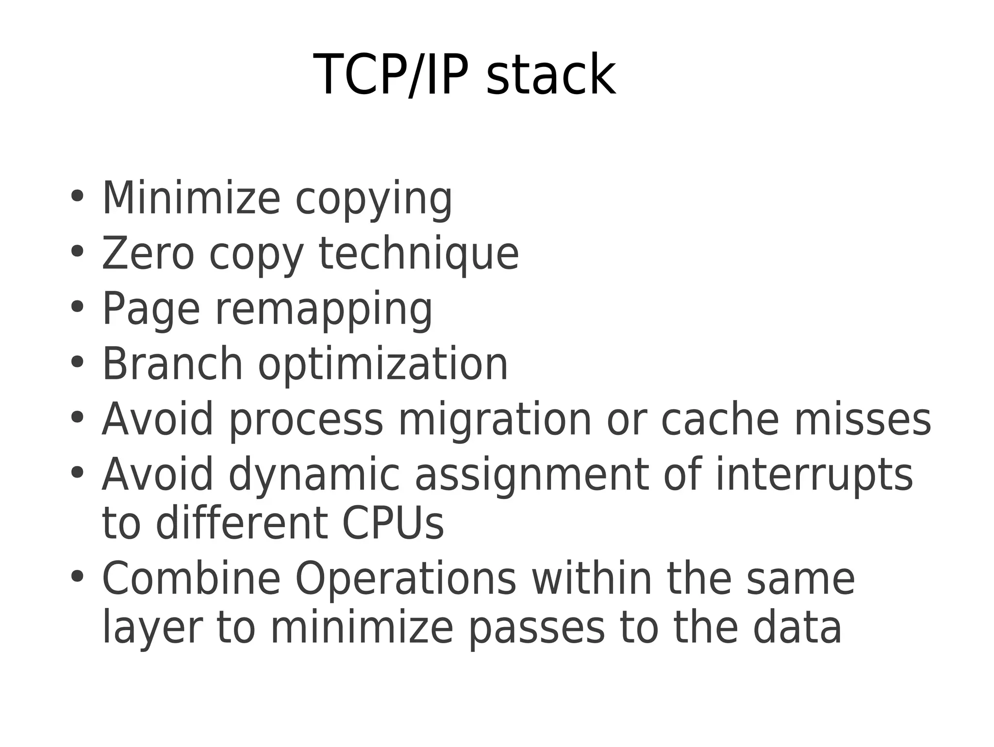 TCP/IP stack
●
Minimize copying
●
Zero copy technique
●
Page remapping
●
Branch optimization
●
Avoid process migration or cache misses
●
Avoid dynamic assignment of interrupts
to different CPUs
●
Combine Operations within the same
layer to minimize passes to the data
 