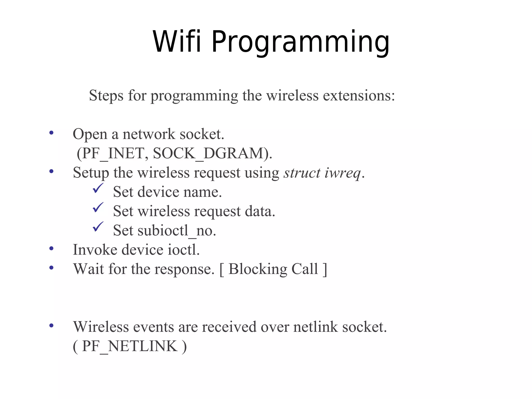 Wifi Programming
Steps for programming the wireless extensions:
• Open a network socket.
(PF_INET, SOCK_DGRAM).
• Setup the wireless request using struct iwreq.
 Set device name.
 Set wireless request data.
 Set subioctl_no.
• Invoke device ioctl.
• Wait for the response. [ Blocking Call ]
• Wireless events are received over netlink socket.
( PF_NETLINK )
 