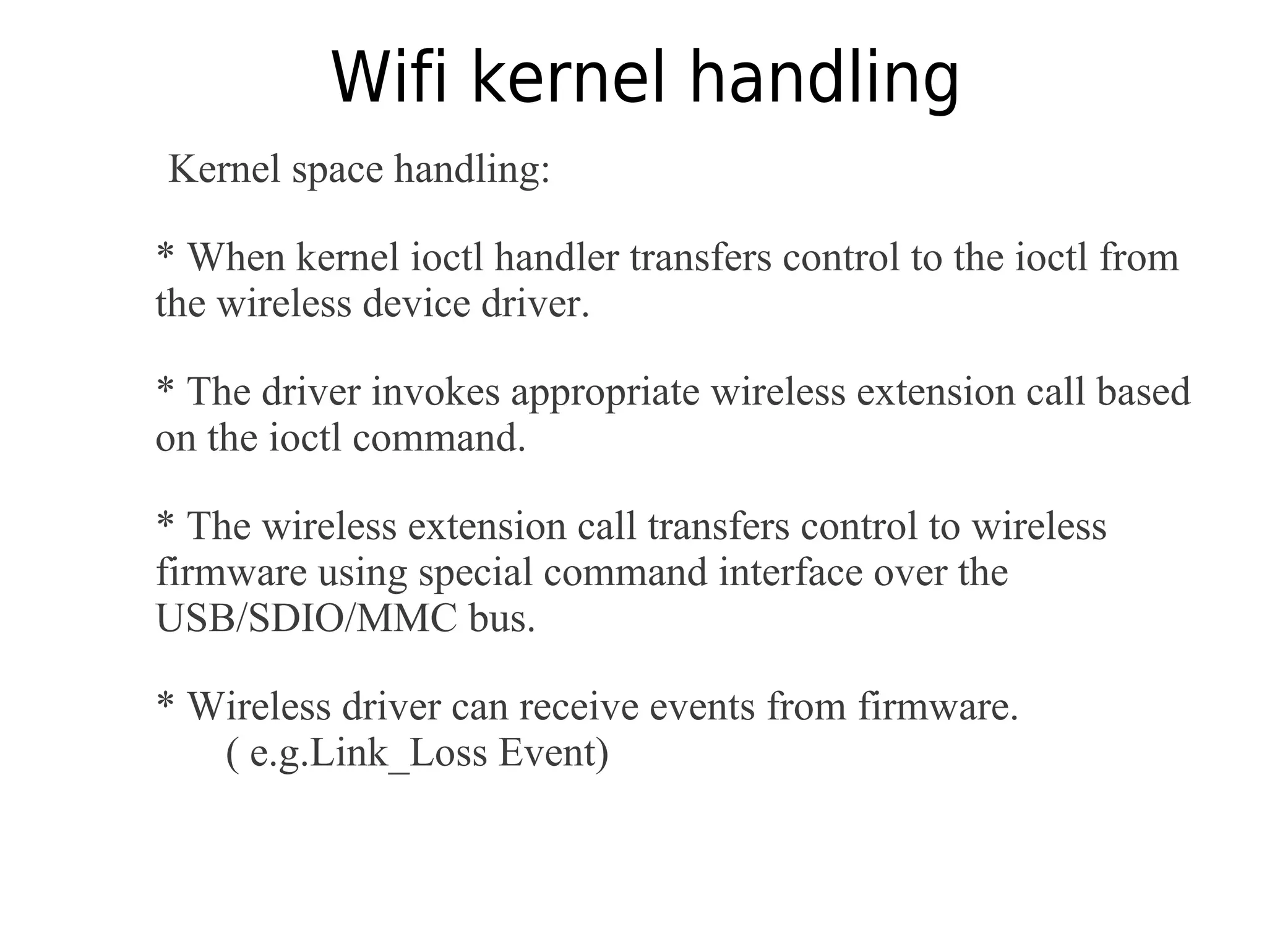 Wifi kernel handling
Kernel space handling:
* When kernel ioctl handler transfers control to the ioctl from
the wireless device driver.
* The driver invokes appropriate wireless extension call based
on the ioctl command.
* The wireless extension call transfers control to wireless
firmware using special command interface over the
USB/SDIO/MMC bus.
* Wireless driver can receive events from firmware.
( e.g.Link_Loss Event)
 