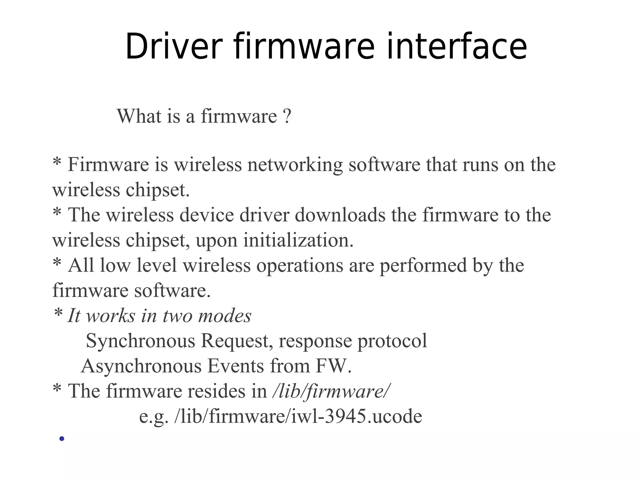 Driver firmware interface
What is a firmware ?
* Firmware is wireless networking software that runs on the
wireless chipset.
* The wireless device driver downloads the firmware to the
wireless chipset, upon initialization.
* All low level wireless operations are performed by the
firmware software.
* It works in two modes
Synchronous Request, response protocol
Asynchronous Events from FW.
* The firmware resides in /lib/firmware/
e.g. /lib/firmware/iwl-3945.ucode
•
 