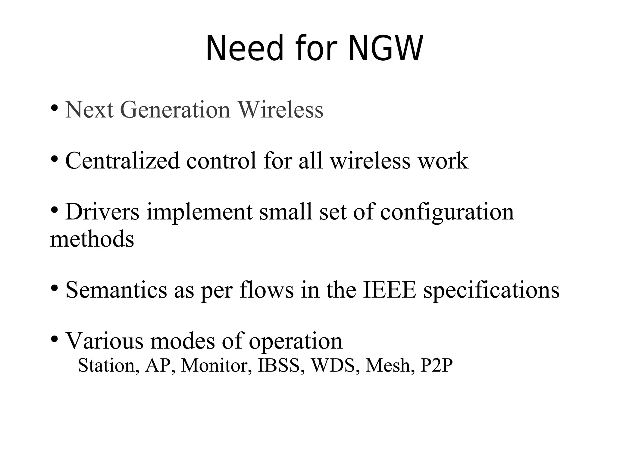 Need for NGW
●
Next Generation Wireless
●
Centralized control for all wireless work
●
Drivers implement small set of configuration
methods
●
Semantics as per flows in the IEEE specifications
●
Various modes of operation
Station, AP, Monitor, IBSS, WDS, Mesh, P2P
 