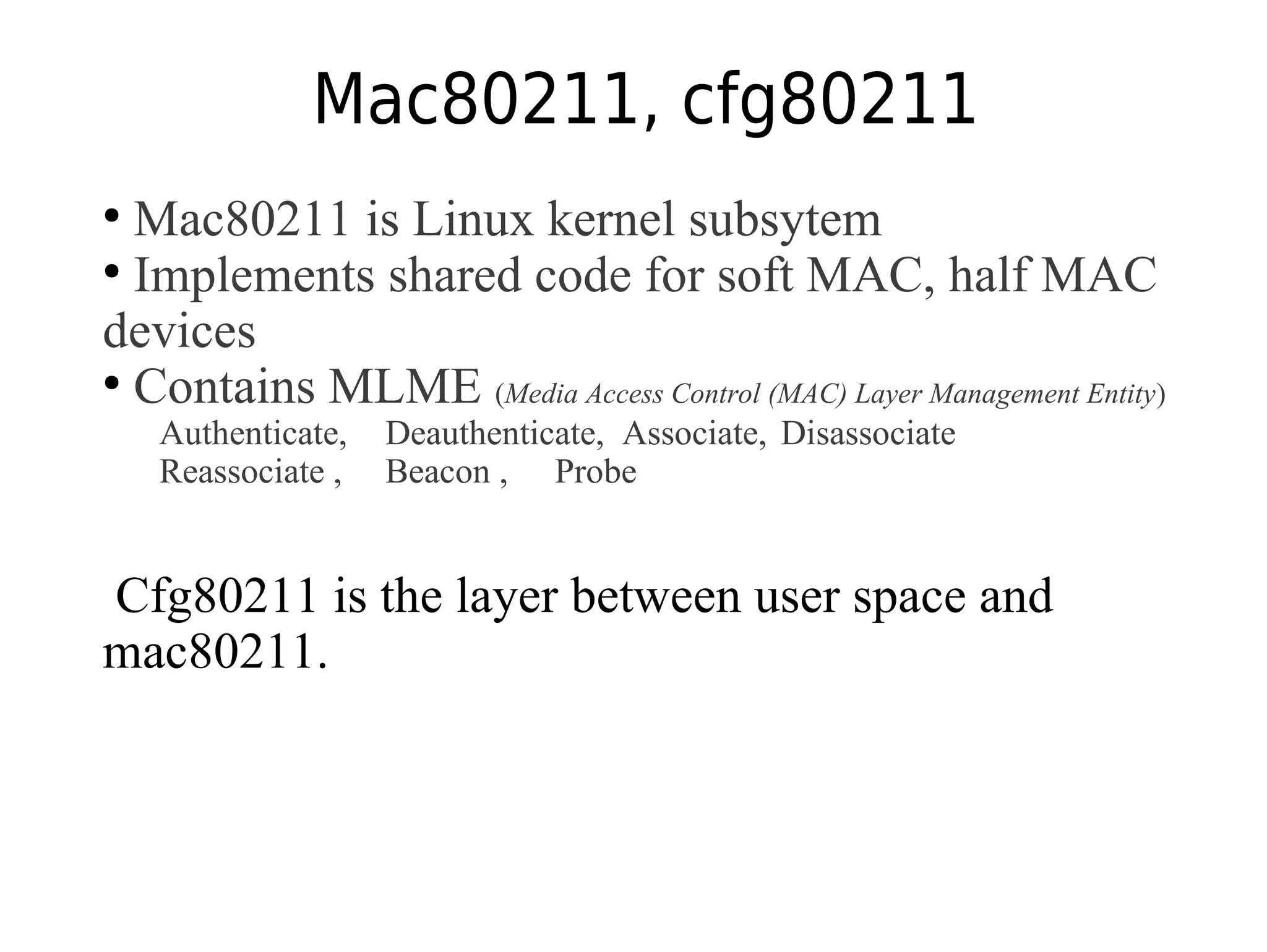 Mac80211, cfg80211
●
Mac80211 is Linux kernel subsytem
●
Implements shared code for soft MAC, half MAC
devices
●
Contains MLME (Media Access Control (MAC) Layer Management Entity)
Authenticate, Deauthenticate, Associate, Disassociate
Reassociate , Beacon , Probe
Cfg80211 is the layer between user space and
mac80211.
 