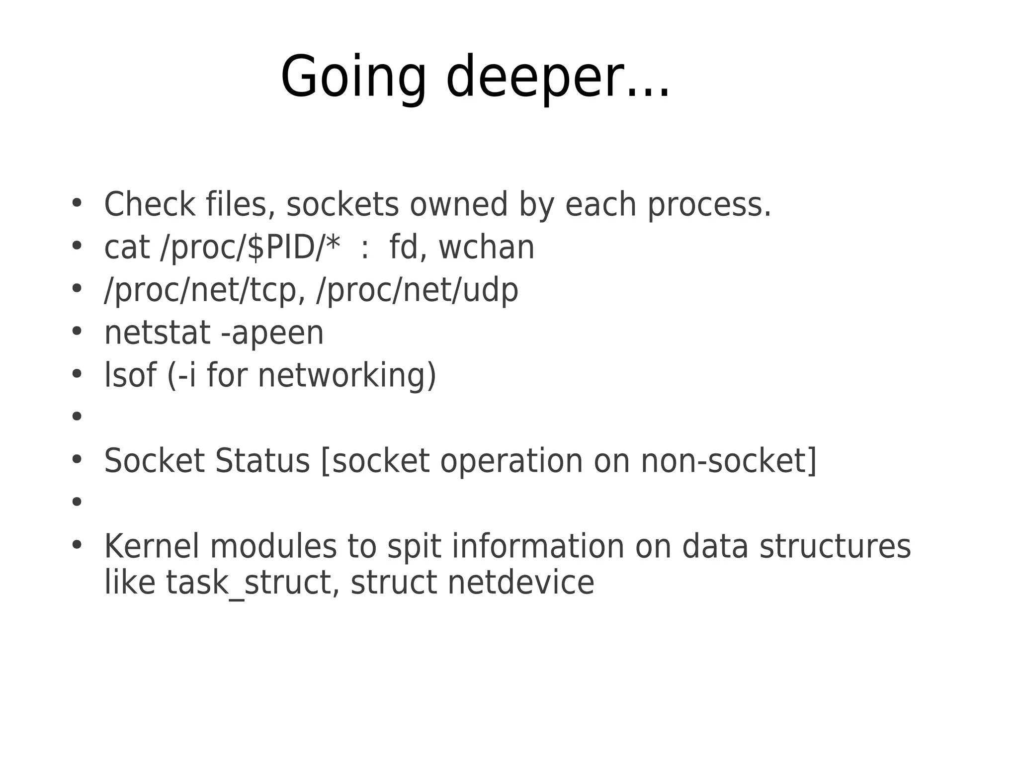 Going deeper...
●
Check files, sockets owned by each process.
●
cat /proc/$PID/* : fd, wchan
●
/proc/net/tcp, /proc/net/udp
●
netstat -apeen
●
lsof (-i for networking)
●
●
Socket Status [socket operation on non-socket]
●
●
Kernel modules to spit information on data structures
like task_struct, struct netdevice
 
