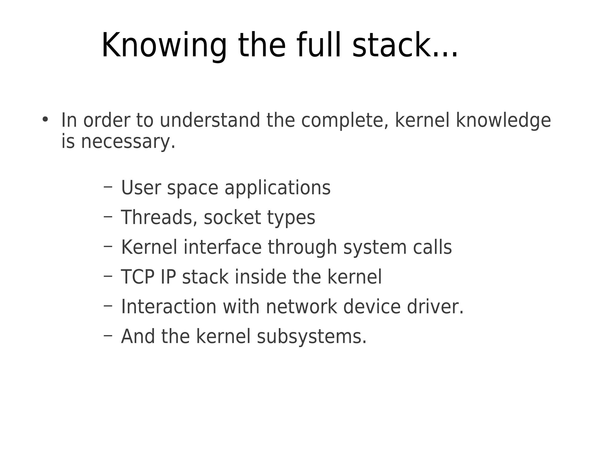 Knowing the full stack...
●
In order to understand the complete, kernel knowledge
is necessary.
– User space applications
– Threads, socket types
– Kernel interface through system calls
– TCP IP stack inside the kernel
– Interaction with network device driver.
– And the kernel subsystems.
 