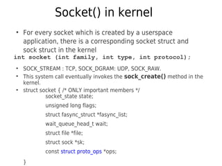 Socket() in kernel
●
For every socket which is created by a userspace
application, there is a corresponding socket struct and
sock struct in the kernel
int socket (int family, int type, int protocol);
●
SOCK_STREAM : TCP, SOCK_DGRAM: UDP, SOCK_RAW.
●
This system call eventually invokes the sock_create() method in the
kernel.
●
struct socket { /* ONLY important members */
socket_state state;
unsigned long flags;
struct fasync_struct *fasync_list;
wait_queue_head_t wait;
struct file *file;
struct sock *sk;
const struct proto_ops *ops;
}
 