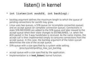 listen() in kernel
●
int listen(int sockfd, int backlog);
●
backlog argument defines the maximum length to which the queue of
pending connections for sockfd may grow.
●
Linux uses two queues, a SYN queue (or incomplete connection queue)
and an accept queue (or complete connection queue). Connections in
state SYN RECEIVED are added to the SYN queue and later moved to the
accept queue when their state changes to ESTABLISHED, i.e. when the
ACK packet in the 3-way handshake is received. As the name implies, the
accept call is then implemented simply to consume connections from the
accept queue. In this case, the backlog argument of the listen syscall
determines the size of the accept queue.
●
SYN queue with a size specified by a system wide setting.
– /proc/sys/net/ipv4/tcp_max_syn_backlog.
●
accept queue with a size specified by the application.
●
Implementation is in inet_listen() kernel function.
 