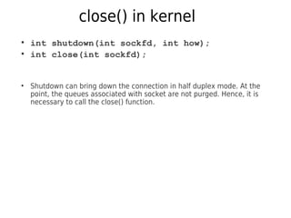 close() in kernel
●
int shutdown(int sockfd, int how);
●
int close(int sockfd);
●
Shutdown can bring down the connection in half duplex mode. At the
point, the queues associated with socket are not purged. Hence, it is
necessary to call the close() function.
 