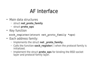 AF Interface
●
Main data structures
– struct net_proto_family
– struct proto_ops
●
Key function
sock_register(struct net_proto_family *ops)
●
Each address family:
– Implements the struct net _proto_family.
– Calls the function sock_register( ) when the protocol family is
initialized.
– Implement the struct proto_ops for binding the BSD socket
layer and protocol family layer.
 