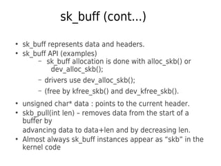 sk_buff (cont...)
●
sk_buff represents data and headers.
●
sk_buff API (examples)
– sk_buff allocation is done with alloc_skb() or
dev_alloc_skb();
– drivers use dev_alloc_skb();
– (free by kfree_skb() and dev_kfree_skb().
●
unsigned char* data : points to the current header.
●
skb_pull(int len) – removes data from the start of a
buffer by
advancing data to data+len and by decreasing len.
●
Almost always sk_buff instances appear as “skb” in the
kernel code
 