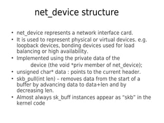 net_device structure
●
net_device represents a network interface card.
●
It is used to represent physical or virtual devices. e.g.
loopback devices, bonding devices used for load
balancing or high availability.
●
Implemented using the private data of the
device (the void *priv member of net_device);
●
unsigned char* data : points to the current header.
●
skb_pull(int len) – removes data from the start of a
buffer by advancing data to data+len and by
decreasing len.
●
Almost always sk_buff instances appear as “skb” in the
kernel code
 