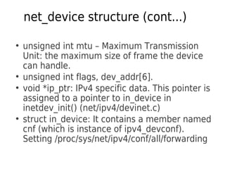 net_device structure (cont...)
●
unsigned int mtu – Maximum Transmission
Unit: the maximum size of frame the device
can handle.
●
unsigned int flags, dev_addr[6].
●
void *ip_ptr: IPv4 specific data. This pointer is
assigned to a pointer to in_device in
inetdev_init() (net/ipv4/devinet.c)
●
struct in_device: It contains a member named
cnf (which is instance of ipv4_devconf).
Setting /proc/sys/net/ipv4/conf/all/forwarding
 