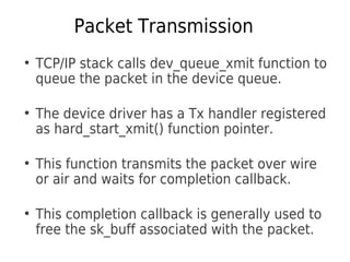 Packet Transmission
●
TCP/IP stack calls dev_queue_xmit function to
queue the packet in the device queue.
●
The device driver has a Tx handler registered
as hard_start_xmit() function pointer.
●
This function transmits the packet over wire
or air and waits for completion callback.
●
This completion callback is generally used to
free the sk_buff associated with the packet.
 