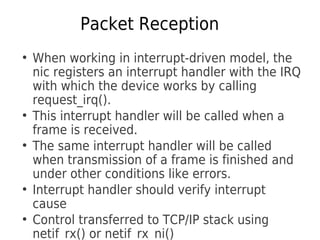 Packet Reception
●
When working in interrupt-driven model, the
nic registers an interrupt handler with the IRQ
with which the device works by calling
request_irq().
●
This interrupt handler will be called when a
frame is received.
●
The same interrupt handler will be called
when transmission of a frame is finished and
under other conditions like errors.
●
Interrupt handler should verify interrupt
cause
●
Control transferred to TCP/IP stack using
netif_rx() or netif_rx_ni()
 