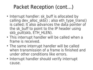 Packet Reception (cont...)
●
Interrupt handler: sk_buff is allocated by
calling dev_alloc_skb() ; also eth_type_trans()
is called; It also advances the data pointer of
the sk_buff to point to the IP header using
skb_pull(skb, ETH_HLEN).
●
This interrupt handler will be called when a
frame is received.
●
The same interrupt handler will be called
when transmission of a frame is finished and
under other conditions like errors.
●
Interrupt handler should verify interrupt
cause.
 