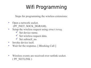 Wifi Programming
Steps for programming the wireless extensions:
• Open a network socket.
(PF_INET, SOCK_DGRAM).
• Setup the wireless request using struct iwreq.
 Set device name.
 Set wireless request data.
 Set subioctl_no.
• Invoke device ioctl.
• Wait for the response. [ Blocking Call ]
• Wireless events are received over netlink socket.
( PF_NETLINK )
 