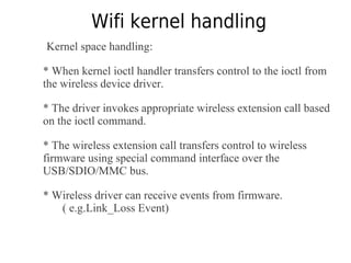 Wifi kernel handling
Kernel space handling:
* When kernel ioctl handler transfers control to the ioctl from
the wireless device driver.
* The driver invokes appropriate wireless extension call based
on the ioctl command.
* The wireless extension call transfers control to wireless
firmware using special command interface over the
USB/SDIO/MMC bus.
* Wireless driver can receive events from firmware.
( e.g.Link_Loss Event)
 