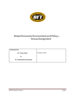 GEEP Project by Group 1 Page 1
Global Economic Environment and Policy–
Group Assignment
Submitted To:
Dr. Vijaya Katti
&
Dr. Debashish Chakraborty
Professor, IIFT
 