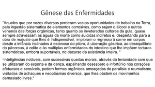 Gênese das Enfermidades
“Aqueles que por vezes diversas perderam vastas oportunidades de trabalho na Terra,
pela ingestão sistemática de elementos corrosivos, como sejam o álcool e outros
venenos das forças orgânicas, tanto quanto os inveterados cultores da gula, quase
sempre atravessam as águas da morte como suicidas indiretos e, despertando para a
obra de reajuste que lhes é Indispensável, imploram o regresso à carne em corpos
desde a infância inclinados à estenose do piloro, à ulceração gástrica, ao desequilíbrio
do pâncreas, à colite e às múltiplas enfermidades do intestino que lhe impõem torturas
sistemáticas, embora suportáveis, no decurso da existência Inteira. "
"Inteligências notáveis, com sucessivas quedas morais, através da leviandade com que
se utilizaram do esporte e da dança, espalhando desespero e infortúnio nos corações
afetuosos e sensíveis, pedem formas orgânicas ameaçadas de paralisia e reumatismo,
visitadas de achaques e neoplasmas diversos, que lhes obstem os movimentos
demasiado livres."
 