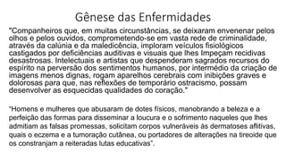 Gênese das Enfermidades
"Companheiros que, em muitas circunstâncias, se deixaram envenenar pelos
olhos e pelos ouvidos, comprometendo-se em vasta rede de criminalidade,
através da calúnia e da maledicência, imploram veículos fisiológicos
castigados por deficiências auditivas e visuais que lhes Impeçam recidivas
desastrosas. Intelectuais e artistas que despenderam sagrados recursos do
espírito na perversão dos sentimentos humanos, por intermédio da criação de
imagens menos dignas, rogam aparelhos cerebrais com inibições graves e
dolorosas para que, nas reflexões de temporário ostracismo, possam
desenvolver as esquecidas qualidades do coração."
“Homens e mulheres que abusaram de dotes físicos, manobrando a beleza e a
perfeição das formas para disseminar a loucura e o sofrimento naqueles que lhes
admitiam as falsas promessas, solicitam corpos vulneráveis às dermatoses aflitivas,
quais o eczema e a tumoração cutânea, ou portadores de alterações na tireoide que
os constranjam a reiteradas lutas educativas”.
 