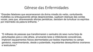 Gênese das Enfermidades
“Grandes faladores que escarneceram da divina missão do verbo, conturbando
multidões ou enlouquecendo almas desprevenidas, suplicam doenças das cordas
vocais, para que, atravessando afonias periódicas, desistam de tumultuar os espíritos
por intermédio da palavra brilhante. "
"E milhares de pessoas que transformaram o santuário do sexo numa forja de
perturbações para a vida alheia, arruinando lares e infelicitando consciências,
imploram equipamentos físicos atormentados por lesões importantes no campo
genésico, experimentando, desde a puberdade, inquietantes desequilíbrios ovarianos
e testiculares."
 