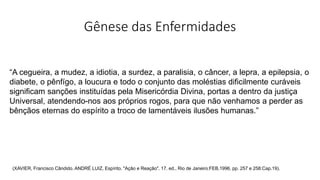 Gênese das Enfermidades
“A cegueira, a mudez, a idiotia, a surdez, a paralisia, o câncer, a lepra, a epilepsia, o
diabete, o pênfígo, a loucura e todo o conjunto das moléstias dificilmente curáveis
significam sanções instituídas pela Misericórdia Divina, portas a dentro da justiça
Universal, atendendo-nos aos próprios rogos, para que não venhamos a perder as
bênçãos eternas do espírito a troco de lamentáveis ilusões humanas.”
(XAVIER, Francisco Cândido. ANDRÉ LUIZ, Espírito. "Ação e Reação". 17. ed., Rio de Janeiro:FEB,1996, pp. 257 e 258:Cap.19).
 
