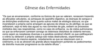 Gênese das Enfermidades
“Os que se envenenaram, conforme os tóxicos de que se valeram, renascem trazendo
as afecções valvulares, os achaques do aparelho digestivo, as doenças do sangue e
as disfunções endócrinas, tanto quanto outros males de etiologia obscura; os que
incendiaram a própria carne amargam as agruras da ictiose ou do pênfigo; os que se
asfixiaram, seja no leito das aguas ou nas correntes de gás, exibem os processos
mórbidos das vias respiratórias, como no caso do enfisema ou de cistos pulmonares;
os que se enforcaram carreiam consigo os dolorosos distúrbios do sistema nervoso,
como sejam as neoplasias diversas e a paralisia cerebral infantil; os que estilhaçaram
o crânio ou deitaram a própria cabeça sob rodas destruidoras, experimentam
desarmonias da mesma espécie, notadamente as que se relacionam com o
cretinismo, e os se atiraram de grande altura reaparecem portando os padecimentos
da distrofia muscular progressiva ou da osteíte difusa ”.
 