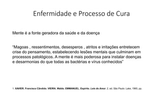Enfermidade e Processo de Cura
Mente é a fonte geradora da saúde e da doença
“Magoas , ressentimentos, desesperos , atritos e irritações entretecem
crise do pensamento, estabelecendo lesões mentais que culminam em
processos patológicos. A mente é mais poderosa para instalar doenças
e desarmonias do que todas as bactérias e vírus conhecidos”
1. XAVIER, Francisco Cândido. VIEIRA, Waldo. EMMANUEL, Espírito. Leis do Amor. 2. ed. São Paulo: Lake, 1965, pp.
 