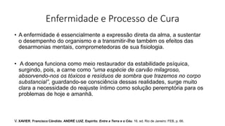 Enfermidade e Processo de Cura
• A enfermidade é essencialmente a expressão direta da alma, a sustentar
o desempenho do organismo e a transmitir-lhe também os efeitos das
desarmonias mentais, comprometedoras de sua fisiologia.
• A doença funciona como meio restaurador da estabilidade psíquica,
surgindo, pois, a carne como “uma espécie de carvão milagroso,
absorvendo-nos os tóxicos e resíduos de sombra que trazemos no corpo
substancial”, guardando-se consciência dessas realidades, surge muito
clara a necessidade do reajuste íntimo como solução peremptória para os
problemas de hoje e amanhã.
V. XAVIER, Francisco Cândido. ANDRÉ LUIZ, Espírito. Entre a Terra e o Céu. 16. ed. Rio de Janeiro: FEB, p. 66.
 