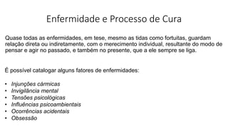 Enfermidade e Processo de Cura
Quase todas as enfermidades, em tese, mesmo as tidas como fortuitas, guardam
relação direta ou indiretamente, com o merecimento individual, resultante do modo de
pensar e agir no passado, e também no presente, que a ele sempre se liga.
É possível catalogar alguns fatores de enfermidades:
• Injunções cármicas
• Invigilância mental
• Tensões psicológicas
• Influências psicoambientais
• Ocorrências acidentais
• Obsessão
 
