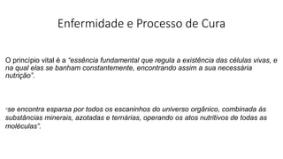 Enfermidade e Processo de Cura
O princípio vital é a “essência fundamental que regula a existência das células vivas, e
na qual elas se banham constantemente, encontrando assim a sua necessária
nutrição”.
“se encontra esparsa por todos os escaninhos do universo orgânico, combinada às
substâncias minerais, azotadas e ternárias, operando os atos nutritivos de todas as
moléculas”.
 