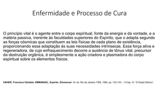 Enfermidade e Processo de Cura
O princípio vital é o agente entre o corpo espiritual, fonte da energia e da vontade, e a
matéria passiva, inerente às faculdades superiores do Espírito, que o adapta segundo
as forças cósmicas que constituem as leis físicas de cada plano de existência,
proporcionando essa adaptação às suas necessidades intrínsecas. Essa força ativa e
regeneradora, de cujo enfraquecimento decorre a ausência de tônus vital, precursor
da destruição orgânica, é simplesmente a ação criadora e plasmadora do corpo
espiritual sobre os elementos físicos.
XAVIER, Francisco Cândido. EMMANUEL, Espírito. Emmanuel. 16. ed. Rio de Janeiro: FEB, 1994, pp. 132-133. – V.Cap. VI, “O Duplo Etérico”.
 