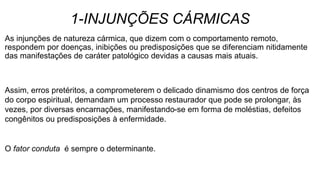 1-INJUNÇÕES CÁRMICAS
As injunções de natureza cármica, que dizem com o comportamento remoto,
respondem por doenças, inibições ou predisposições que se diferenciam nitidamente
das manifestações de caráter patológico devidas a causas mais atuais.
Assim, erros pretéritos, a comprometerem o delicado dinamismo dos centros de força
do corpo espiritual, demandam um processo restaurador que pode se prolongar, às
vezes, por diversas encarnações, manifestando-se em forma de moléstias, defeitos
congênitos ou predisposições à enfermidade.
O fator conduta é sempre o determinante.
 