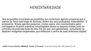 HEREDITARIEDADE
“leis da genética encontram-se presididas por numerosos agentes psíquicos que a
ciência da Terra está longe de formular, dentro dos seus postulados materialistas”. E
acrescenta: “Esses agentes psíquicos, muitas vezes, são movimentados pelos
mensageiros do plano espiritual, encarregados dessa ou daquela missão junto às
correntes da profunda fonte da vida. Eis por que, aos geneticistas, comumente se
deparam incógnitas inesperadas, que deslocam o centro de suas anteriores ilações”
XAVIER, Francisco Cândido. EMMANUEL, Espírito. O Consolador. 16. ed. Rio de Janeiro: FEB, 1993, questão 35, p. 37.
 