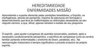 HEREDITARIEDADE
ENFERMIDADES MISSÃO
Aproveitando o suporte oferecido pelas condições hereditárias, o Espírito, na
morfogênese, através do perispírito, imprime às estruturas em formação o
desenvolvimento que leva às malformações ou disfunções necessárias ao seu
reajuste cármico, e que, afinal, apenas retratam o estado de seu psiquismo
O espirito , para ajudar o progresso de queridos encarnados, aceitaria, após o
necessário condicionamento perispirítico, o sacrifício de comparecer junto ao cenário
familiar portando enfermidades ( síndrome de Down, paralisias, etc) . Na
reencarnação missionaria é sempre significativa o proveito evolutivo do próprio
espírito.
 