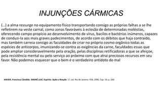 INJUNÇÕES CÁRMICAS
(…) a alma ressurge no equipamento físico transportando consigo as próprias falhas a se lhe
refletirem na veste carnal, como zonas favoráveis à eclosão de determinadas moléstias,
oferecendo campo propício ao desenvolvimento de vírus, bacilos e bactérias inúmeros, capazes
de conduzi-la aos mais graves padecimentos, de acordo com os débitos que haja contraído,
mas também carreia consigo as faculdades de criar no próprio cosmo orgânico todas as
espécies de anticorpos, imunizando-se contra as exigências da carne, faculdades essas que
pode ampliar consideravelmente pela oração, pelas disciplinas retificadoras a que se afeiçoe,
pela resistência mental ou pelo serviço ao próximo com que atrai preciosos recursos em seu
favor. Não podemos esquecer que o bem é o verdadeiro antídoto do mal
XAVIER, Francisco Cândido. ANDRÉ LUIZ, Espírito. Ação e Reação. 17. ed. Rio de Janeiro: FEB, 1996, Cap. 19, p. 260.
 