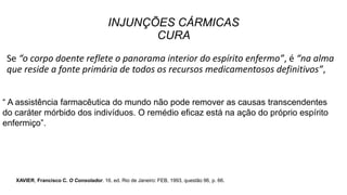 INJUNÇÕES CÁRMICAS
CURA
Se “o corpo doente reflete o panorama interior do espírito enfermo”, é “na alma
que reside a fonte primária de todos os recursos medicamentosos definitivos”,
“ A assistência farmacêutica do mundo não pode remover as causas transcendentes
do caráter mórbido dos indivíduos. O remédio eficaz está na ação do próprio espírito
enfermiço”.
XAVIER, Francisco C. O Consolador. 16. ed. Rio de Janeiro: FEB, 1993, questão 96, p. 66.
 
