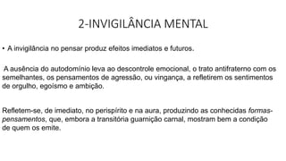 2-INVIGILÂNCIA MENTAL
• A invigilância no pensar produz efeitos imediatos e futuros.
A ausência do autodomínio leva ao descontrole emocional, o trato antifraterno com os
semelhantes, os pensamentos de agressão, ou vingança, a refletirem os sentimentos
de orgulho, egoísmo e ambição.
Refletem-se, de imediato, no perispírito e na aura, produzindo as conhecidas formas-
pensamentos, que, embora a transitória guarnição carnal, mostram bem a condição
de quem os emite.
 