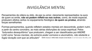 INVIGILÂNCIA MENTAL
Pensamentos de cólera ou ódio, de paz ou amor, claramente representados na aura
de quem os emite, não só podem refletir-se nos outros, como, de modo especial,
produzem efeitos certos no equipamento fisiológico de quem os produz, atraindo
forças semelhantes
Formas-pensamentos, quando refletem estados mentais em descontrole, podem nutrir,
a partir do centro coronário, as mais sérias disfunções do corpo espiritual. Pelos
“torturados desequilíbrios” que produzem, chegam a ser classificados por ANDRÉ
LUIZ como “larvas mentais, de extremo poder corrosivo e alucinatório, não obstante a
fugaz duração com que se articulam” XAVIER, Francisco C. VIEIRA, Waldo. Evolução em Dois Mundos. 13. ed. Rio de Janeiro: FEB, 1993, p. 149.
 