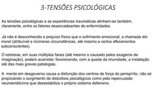 3-TENSÕES PSICOLÓGICAS
As tensões psicológicas e as experiências traumáticas alinham-se também,
claramente, entre os fatores desencadeantes de enfermidades.
Já não é desconhecido o prejuízo físico que o sofrimento emocional, a chamada dor
moral (atribuível a inúmeras circunstâncias, até mesmo a certos afloramentos
subconscientes).
O estresse, em suas múltiplas faces (até mesmo o causado pelos exageros de
imaginação), podem acarretar, favorecendo, com a queda da imunidade, a instalação
até das mais graves patologias.
A mente em desgoverno causa a disfunção dos centros de força do perispírito, não só
propiciando o surgimento de distúrbios psicológicos como pela repercussão
neuroendócrina que desestabiliza o próprio sistema defensivo.
 