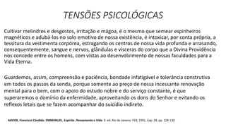 TENSÕES PSICOLÓGICAS
Cultivar melindres e desgostos, irritação e mágoa, é o mesmo que semear espinheiros
magnéticos e adubá-los no solo emotivo de nossa existência, é intoxicar, por conta própria, a
tessitura da vestimenta corpórea, estragando os centros de nossa vida profunda e arrasando,
consequentemente, sangue e nervos, glândulas e vísceras do corpo que a Divina Providência
nos concede entre os homens, com vistas ao desenvolvimento de nossas faculdades para a
Vida Eterna.
Guardemos, assim, compreensão e paciência, bondade infatigável e tolerância construtiva
em todos os passos da senda, porque somente ao preço de nossa incessante renovação
mental para o bem, com o apoio do estudo nobre e do serviço constante, é que
superaremos o domínio da enfermidade, aproveitando os dons do Senhor e evitando os
reflexos letais que se fazem acompanhar do suicídio indireto.
XAVIER, Francisco Cândido. EMMANUEL, Espírito. Pensamento e Vida. 9. ed. Rio de Janeiro: FEB, 1991, Cap. 28, pp. 128-130.
 
