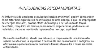 4-INFLUENCIAS PSICOAMBIENTAIS
As influências do ambiente psíquico (psicosfera ambiental) podem comparecer
como fator bem significativo na instalação de uma doença. É que, se impregnado
de energias salutares, produz efeitos benfazejos, e se saturado de forças
deletérias, resquícios de formas pensamentos degeneradas, podem causar
malefícios, dadas as inevitáveis repercussões no corpo espiritual.
Se os eflúvios (fluidos) são de boa natureza, o corpo ressente uma impressão
salutar; se são maus, a impressão é penosa. Se são permanentes e enérgicos, os
eflúvios maus podem ocasionar desordens físicas; não é outra a causa de certas
enfermidades.
 