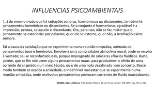 INFLUENCIAS PSICOAMBIENTAIS
(...) do mesmo modo que há radiações sonoras, harmoniosas ou dissonantes, também há
pensamentos harmônicos ou discordantes. Se o conjunto é harmonioso, agradável é a
impressão; penosa, se aquele é discordante. Ora, para isso, não se faz mister que o
pensamento se exteriorize por palavras; quer ele se externe, quer não, a irradiação existe
sempre.
Tal a causa da satisfação que se experimenta numa reunião simpática, animada de
pensamentos bons e benévolos. Envolve-a uma como salubre atmosfera moral, onde se respira
à vontade; sai-se reconfortado dali, porque impregnado de salutares eflúvios fluídicos. Basta,
porém, que se lhe misturem alguns pensamentos maus, para produzirem o efeito de uma
corrente de ar gelado num meio tépido, ou o de uma nota desafinada num concerto. Desse
modo também se explica a ansiedade, o indefinível mal-estar que se experimenta numa
reunião antipática, onde malévolos pensamentos provocam correntes de fluido nauseabundo.
KARDEC, Allan. A Gênese. Trad. Guillon Ribeiro. 36. ed. Rio de Janeiro: FEB, 1995, Cap. XIV, p. 286.
 