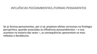 INFLUÊNCIAS PSICOAMBIENTAIS /FORMAS PENSAMENTOS
Se as formas-pensamentos, por si só, projetam efeitos corrosivos na fisiologia
perispirítica, quando associadas às influências psicoambientais – e isso
acontece na maioria das vezes –, as consequências apresentam-se mais
nefastas e duradouras.
 