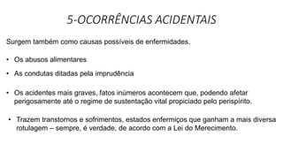 5-OCORRÊNCIAS ACIDENTAIS
Surgem também como causas possíveis de enfermidades.
• Os abusos alimentares
• As condutas ditadas pela imprudência
• Os acidentes mais graves, fatos inúmeros acontecem que, podendo afetar
perigosamente até o regime de sustentação vital propiciado pelo perispírito.
• Trazem transtornos e sofrimentos, estados enfermiços que ganham a mais diversa
rotulagem – sempre, é verdade, de acordo com a Lei do Merecimento.
 