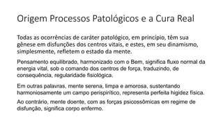 Origem Processos Patológicos e a Cura Real
Todas as ocorrências de caráter patológico, em princípio, têm sua
gênese em disfunções dos centros vitais, e estes, em seu dinamismo,
simplesmente, refletem o estado da mente.
Pensamento equilibrado, harmonizado com o Bem, significa fluxo normal da
energia vital, sob o comando dos centros de força, traduzindo, de
consequência, regularidade fisiológica.
Em outras palavras, mente serena, limpa e amorosa, sustentando
harmoniosamente um campo perispirítico, representa perfeita higidez física.
Ao contrário, mente doente, com as forças psicossômicas em regime de
disfunção, significa corpo enfermo.
 